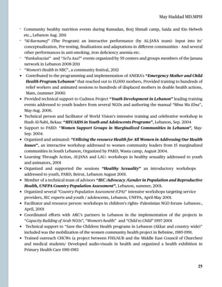 May Haddad MD.MPH
- Community healthy nutrition events during Ramadan, Borj Shmali camp, Saida and Ein Helweh
etc., Lebanon Aug. 2011


- “Al-Barnamej” (The Program) an interactive performance (by AL
-
JANA team)- Input into its’
conceptualization, Pre-testing,
fi
nalizations and adaptations in di
ff
erent communities - And several
other performances in anti-smoking, iron de
fi
ciency anemia etc.


- “Fankalouziat” and “Se7a Asa7” events organized by 59 centers and groups members of the Janana
network in Lebanon 2008
-
2011


- “Women’s Health in NBC”, a community festival, 2012


• Contributed to the programming and implementation of ANERA’s “Emergency Mother and Child
Health Program/Lebanon” that reached out to 15,000 mothers, Provided training to hundreds of
relief workers and animated sessions to hundreds of displaced mothers in doable health actions,
Matn, (summer 2006)


• Provided technical support to Cudmos Project “Youth Development in Lebanon” leading training
events addressed to youth leaders from several NGOs and authoring the manual “Mina Wa Elna”,
May-Aug. 2006.


• Technical person and facilitator of World Vision’s intensive training and celebrative workshop in
Hush Al-Nabi, Bekaa: “HIV/AIDS in Youth and Adolescents Programs”, Lebanon, Sep. 2004


• Support to PARD: “Women Support Groups in Marginalized Communities in Lebanon”, May-
Sep. 2004.


• Organized and animated: “Utilizing the resource Health for All Women in Addressing Our Health
Issues”, an interactive workshop addressed to women community leaders from 15 marginalized
communities in South Lebanon, Organized by PARD, Wasta camp, August 2004.


• Learning Through Action, Al-JANA and LAU: workshops in healthy sexuality addressed to youth
and animators, 2001


• Organized and supported the sessions “Healthy Sexuality” an introductory workshops
addressed to youth, PARD, Beirut, Lebanon August 2001.


• Member of a technical team of advisors “IEC /Advocacy /Gender in Population and Reproductive
Health, UNFPA Country Population Assessment”, Lebanon, summer, 2001.


• Organized several “Country Population Assessment (CPA)” intensive workshops targeting service
providers, IEC experts and youth / adolescents, Lebanon, UNFPA, April-May 2001.


• Facilitator and resource person: workshops in children’s rights- Palestinian NGO forum- Lebanon:,
April, 2001


• Coordinated e
ff
orts with ARC’s partners in Lebanon in the implementation of the projects in
“Capacity Building of Arab NGOs”, “Women’s health” and “Child to Child” 1997
-
2001


• Technical support to “Save the Children Health programs in Lebanon (Akkar and country wide)”
included was the mobilization of the women community health project in Bebnine, 1985
-
1991.


• Trained outreach CHCWs (a project between FHS/AUB and the Middle East Council of Churches)
and medical students/ Developed audio-visuals in health and organized a health exhibition in
Primary Health Care 1981
-
1983




25
 