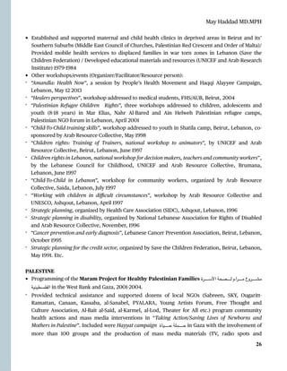 May Haddad MD.MPH
• Established and supported maternal and child health clinics in deprived areas in Beirut and its’
Southern Suburbs (Middle East Council of Churches, Palestinian Red Crescent and Order of Malta)/
Provided mobile health services to displaced families in war torn zones in Lebanon (Save the
Children Federation) / Developed educational materials and resources (UNICEF and Arab Research
Institute) 1979
-
1984


• Other workshops/events (Organizer/Facilitator/Resource person):


- “Amandla: Health Now”, a session by People’s Health Movement and Haqqi Alayyee Campaign,
Lebanon, May 12 2013


- “Healers perspectives”, workshop addressed to medical students, FHS/AUB, Beirut, 2004


- “Palestinian Refugee Children Rights”, three workshops addressed to children, adolescents and
youth (8
-
18 years) in Mar Elias, Nahr Al-Bared and Ain Helweh Palestinian refugee camps,
Palestinian NGO forum in Lebanon, April 2001


- “Child-To-Child training skills”, workshop addressed to youth in Shatila camp, Beirut, Lebanon, co-
sponsored by Arab Resource Collective, May 1998


- “Children rights: Training of Trainers, national workshop to animators”, by UNICEF and Arab
Resource Collective, Beirut, Lebanon, June 1997


- Children rights in Lebanon, national workshop for decision makers, teachers and community workers”,
by the Lebanese Council for Childhood, UNICEF and Arab Resource Collective, Brumana,
Lebanon, June 1997


- “Child-To-Child in Lebanon”, workshop for community workers, organized by Arab Resource
Collective, Saida, Lebanon, July 1997


- “Working with children in di
ffi
cult circumstances”, workshop by Arab Resource Collective and
UNESCO, Ashqout, Lebanon, April 1997


- Strategic planning, organized by Health Care Association (SIDC), Ashqout, Lebanon, 1996


- Strategic planning in disability, organized by National Lebanese Association for Rights of Disabled
and Arab Resource Collective, November, 1996


- “Cancer prevention and early diagnosis”, Lebanese Cancer Prevention Association, Beirut, Lebanon,
October 1995


- Strategic planning for the credit sector, organized by Save the Children Federation, Beirut, Lebanon,
May 1991. Etc.


PALESTINE


• Programming of the Maram Project for Healthy Palestinian Families ‫ـرة‬‫ـ‬‫ـ‬‫ـ‬‫ـ‬‫ـ‬‫ـ‬‫ـ‬‫ـ‬‫ـ‬‫ـ‬‫ـ‬‫ـ‬‫ـ‬‫ـ‬‫ـ‬‫س‬‫األ‬ ‫ـصحة‬‫ـ‬‫ـ‬‫ـ‬‫ـ‬‫ـ‬‫ـ‬‫ـ‬‫ـ‬‫ـ‬‫ـ‬‫ـ‬‫ـ‬‫ـ‬‫ـ‬‫ـ‬‫ل‬ ‫ـرام‬‫ـ‬‫ـ‬‫ـ‬‫ـ‬‫ـ‬‫ـ‬‫ـ‬‫ـ‬‫ـ‬‫ـ‬‫ـ‬‫ـ‬‫ـ‬‫ـ‬‫ـ‬‫م‬ ‫ـروع‬‫ـ‬‫ـ‬‫ـ‬‫ـ‬‫ـ‬‫ـ‬‫ـ‬‫ـ‬‫ـ‬‫ـ‬‫ـ‬‫ـ‬‫ـ‬‫ـ‬‫ـ‬‫ش‬‫م‬
‫الفلسطينية‬ in the West Bank and Gaza, 2001
-
2004.


- Provided technical assistance and supported dozens of local NGOs (Sabreen, SKY, Ougaritt-
Ramattan, Canaan, Kassaba, al-Sanabel, PYALARA, Young Artists Forum, Free Thought and
Culture Association, Al-Bait al-Said, al-Karmel, al-Lod, Theater for All etc.) program community
health actions and mass media interventions in “Taking Action/Saving Lives of Newborns and
Mothers in Palestine”. Included were Hayyat campaign ‫ـاة‬‫ي‬‫ـ‬‫ـ‬‫ـ‬‫ـ‬‫ـ‬‫ـ‬‫ـ‬‫ـ‬‫ـ‬‫ـ‬‫ـ‬‫ـ‬‫ـ‬‫ـ‬‫ـ‬‫ـ‬‫ـ‬‫ـ‬‫ح‬ ‫ـة‬‫ل‬‫ـ‬‫م‬‫ـ‬‫ـ‬‫ـ‬‫ـ‬‫ـ‬‫ـ‬‫ـ‬‫ـ‬‫ـ‬‫ـ‬‫ـ‬‫ـ‬‫ـ‬‫ـ‬‫ـ‬‫ـ‬‫ـ‬‫ـ‬‫ح‬ in Gaza with the involvement of
more than 100 groups and the production of mass media materials (TV, radio spots and


26
 
