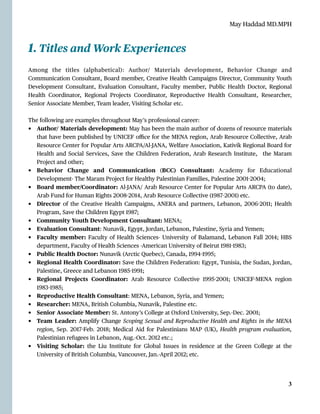 May Haddad MD.MPH
1. Titles and Work Experiences


Among the titles (alphabetical): Author/ Materials development, Behavior Change and
Communication Consultant, Board member, Creative Health Campaigns Director, Community Youth
Development Consultant, Evaluation Consultant, Faculty member, Public Health Doctor, Regional
Health Coordinator, Regional Projects Coordinator, Reproductive Health Consultant, Researcher,
Senior Associate Member, Team leader, Visiting Scholar etc.


The following are examples throughout May’s professional career:


• Author/ Materials development: May has been the main author of dozens of resource materials
that have been published by UNICEF o
ffi
ce for the MENA region, Arab Resource Collective, Arab
Resource Center for Popular Arts ARCPA/Al-JANA, Welfare Association, Kativik Regional Board for
Health and Social Services, Save the Children Federation, Arab Research Institute, the Maram
Project and other;


• Behavior Change and Communication (BCC) Consultant: Academy for Educational
Development- The Maram Project for Healthy Palestinian Families, Palestine 2001
-
2004;


• Board member/Coordinator: Al-JANA/ Arab Resource Center for Popular Arts ARCPA (to date),
Arab Fund for Human Rights 2008
-
2014, Arab Resource Collective (1987
-
2001) etc.


• Director of the Creative Health Campaigns, ANERA and partners, Lebanon, 2006
-
2011; Health
Program, Save the Children E
g
ypt 1987;


• Community Youth Development Consultant: MENA;


• Evaluation Consultant: Nunavik, E
g
ypt, Jordan, Lebanon, Palestine, Syria and Yemen;


• Faculty member: Faculty of Health Sciences- University of Balamand, Lebanon Fall 2014; HBS
department, Faculty of Health Sciences -American University of Beirut 1981
-
1983;


• Public Health Doctor: Nunavik (Arctic Quebec), Canada, 1994
-
1995;


• Regional Health Coordinator: Save the Children Federation: E
g
ypt, Tunisia, the Sudan, Jordan,
Palestine, Greece and Lebanon 1985
-
1991;


• Regional Projects Coordinator: Arab Resource Collective 1995
-
2001; UNICEF
-
MENA region
1983
-
1985;


• Reproductive Health Consultant: MENA, Lebanon, Syria, and Yemen;


• Researcher: MENA, British Columbia, Nunavik, Palestine etc.


• Senior Associate Member: St. Antony’s College at Oxford University, Sep.-Dec. 2001;


• Team Leader: Amplify Change Scoping Sexual and Reproductive Health and Rights in the MENA
region, Sep. 2017
-
Feb. 2018; Medical Aid for Palestinians MAP (UK), Health program evaluation,
Palestinian refugees in Lebanon, Aug.-Oct. 2012 etc.;


• Visiting Scholar: the Liu Institute for Global Issues in residence at the Green College at the
University of British Columbia, Vancouver, Jan.-April 2012; etc.




3
 