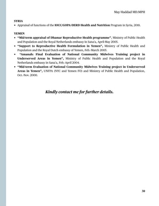 May Haddad MD.MPH
SYRIA


• Appraisal of functions of the IOCC/GOPA
-
DERD Health and Nutrition Program in Syria, 2018.


YEMEN


• “Mid-term appraisal of Dhamar Reproductive Health programme”, Ministry of Public Health
and Population and the Royal Netherlands embassy in Sana’a, April-May 2005.


• “Support to Reproductive Health Formulation in Yemen”, Ministry of Public Health and
Population and the Royal Dutch embassy of Yemen, Feb.-March 2005.


• “Amanah: Final Evaluation of National Community Midwives Training project in
Underserved Areas in Yemen”, Ministry of Public Health and Population and the Royal
Netherlands embassy in Sana’a, Feb.-April 2004.


• “Mid-term Evaluation of National Community Midwives Training project in Underserved
Areas in Yemen”, UNFPA (NYC and Yemen FO) and Ministry of Public Health and Population,
Oct.-Nov. 2000.
 
Kindly contact me for further details.


30
 