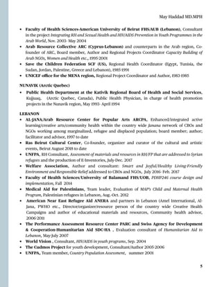 May Haddad MD.MPH
• Faculty of Health Sciences-American University of Beirut FHS/AUB (Lebanon), Consultant
in the project Integrating RH and Sexual Health and HIV/AIDS Prevention in Youth Programmes in the
Arab World, Nov. 2003- May 2004


• Arab Resource Collective ARC (Cyprus-Lebanon) and counterparts in the Arab region, Co-
founder of ARC, Board member, Author and Regional Projects Coordinator Capacity Building of
Arab NGOs, Women and Health etc., 1995
-
2001


• Save the Children Federation SCF (US), Regional Health Coordinator (E
g
ypt, Tunisia, the
Sudan, Jordan, Palestine, Greece and Lebanon), 1985
-
1991


• UNICEF o
ffi
ce for the MENA region, Regional Project Coordinator and Author, 1983
-
1985


NUNAVIK (Arctic Quebec)


• Public Health Department at the Kativik Regional Board of Health and Social Services,
Kujjuaq, (Arctic Quebec, Canada), Public Health Physician, in charge of health promotion
projects in the Nunavik region, May 1993- April 1994


LEBANON


• AL
-
JANA/Arab Resource Center for Popular Arts ARCPA, Enhanced/integrated active
learning/creative arts/community health within the country wide Janana network of CBOs and
NGOs working among marginalized, refugee and displaced population; board member; author;
facilitator and advisor, 1997 to date


• Ras Beirut Cultural Center, Co-founder, organizer and curator of the cultural and artistic
events, Beirut August 2018 to date


• UNFPA, RH Consultant, Assessment of materials and resources in RH/FP that are addressed to Syrian
refugees and the production of E
-
Inventories, July-Dec. 2017


• Welfare Association, Author and consultant: Smart and Joyful/Healthy Living-Friendly
Environment and Responsible Relief addressed to CBOs and NGOs, July 2016- Feb. 2017


• Faculty of Health Sciences/University of Balamand FHS/UOB, PDHP246 course design and
implementation, Fall 2014


• Medical Aid for Palestinians, Team leader, Evaluation of MAP’s Child and Maternal Health
Program, Palestinian refugees in Lebanon, Aug.-Oct. 2012


• American Near East Refugee Aid ANERA and partners in Lebanon (Amel International, Al-
Jana, PWHO etc., Director/organizer/resource person of the country wide Creative Health
Campaigns and author of educational materials and resources, Community health advisor,
2006
-
2011


• The Performance Assessment Resource Center PARC and Swiss Agency for Development
& Cooperation-Humanitarian Aid SDC
-
HA , Evaluation consultant of Humanitarian Aid to
Lebanon, May-July 2007


• World Vision , Consultant, HIV/AIDS in youth programs, Sep. 2004


• The Cudmos Project for youth development, Consultant/Author 2005
-
2006


• UNFPA, Team member, Country Population Assessment, summer 2001




5
 