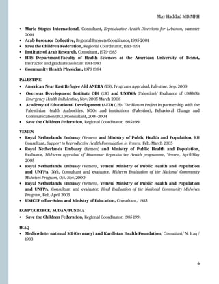 May Haddad MD.MPH
• Marie Stopes International, Consultant, Reproductive Health Directions for Lebanon, summer
2001


• Arab Resource Collective, Regional Projects Coordinator, 1995
-
2001


• Save the Children Federation, Regional Coordinator, 1985
-
1991


• Institute of Arab Research, Consultant, 1979
-
1985


• HBS Department-Faculty of Health Sciences at the American University of Beirut,
Instructor and graduate assistant 1981
-
1983


• Community Health Physician, 1979
-
1984


PALESTINE


• American Near East Refugee Aid ANERA (US), Programs Appraisal, Palestine, Sep. 2009


• Overseas Development Institute ODI (UK) and UNRWA (Palestine)/ Evaluator of UNRWA’s
Emergency Health in Palestine, Nov. 2005
-
March 2006


• Academy of Educational Development (AED) (US)- The Maram Project in partnership with the
Palestinian Health Authorities, NGOs and institutions (Palestine), Behavioral Change and
Communication (BCC) Consultant, 2001
-
2004


• Save the Children Federation, Regional Coordinator, 1985
-
1991


YEMEN


• Royal Netherlands Embassy (Yemen) and Ministry of Public Health and Population, RH
Consultant, Support to Reproductive Health Formulation in Yemen, Feb.-March 2005


• Royal Netherlands Embassy (Yemen) and Ministry of Public Health and Population,
Evaluator, Mid-term appraisal of Dhammar Reproductive Health programme, Yemen, April-May
2005


• Royal Netherlands Embassy (Yemen), Yemeni Ministry of Public Health and Population
and UNFPA (NY), Consultant and evaluator, Midterm Evaluation of the National Community
Midwives Program, Oct.-Nov. 2000


• Royal Netherlands Embassy (Yemen), Yemeni Ministry of Public Health and Population
and UNFPA, Consultant and evaluator, Final Evaluation of the National Community Midwives
Program, Feb.-April 2005


• UNICEF o
ffi
ce-Aden and Ministry of Education, Consultant, 1985


EGYPT/GREECE/ SUDAN/TUNISIA


• Save the Children Federation, Regional Coordinator, 1985
-
1991


IRAQ


• Medico International MI (Germany) and Kurdistan Health Foundation/ Consultant/ N. Iraq /
1993




6
 