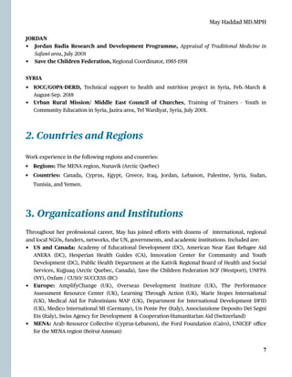May Haddad MD.MPH
JORDAN


• Jordan Badia Research and Development Programme, Appraisal of Traditional Medicine in
Safawi area, July 2001


• Save the Children Federation, Regional Coordinator, 1985
-
1991


SYRIA


• IOCC/GOPA
-
DERD, Technical support to health and nutrition project in Syria, Feb.-March &
August-Sep. 2018


• Urban Rural Mission/ Middle East Council of Churches, Training of Trainers - Youth in
Community Education in Syria, Jazira area, Tel Wardiyat, Syria, July 2001.


2. Countries and Regions
3. Organizations and Institutions


Throughout her professional career, May has joined e
ff
orts with dozens of international, regional
and local NGOs, funders, networks, the UN, governments, and academic institutions. Included are:


• US and Canada: Academy of Educational Development (DC), American Near East Refugee Aid
ANERA (DC), Hesperian Health Guides (CA), Innovation Center for Community and Youth
Development (DC), Public Health Department at the Kativik Regional Board of Health and Social
Services, Kujjuaq (Arctic Quebec, Canada), Save the Children Federation SCF (Westport), UNFPA
(NY), Oxfam / CUSO/ SUCCESS (BC)


• Europe: AmplifyChange (UK), Overseas Development Institute (UK), The Performance
Assessment Resource Center (UK), Learning Through Action (UK), Marie Stopes International
(UK), Medical Aid for Palestinians MAP (UK), Department for International Development DFID
(UK), Medico International MI (Germany), Un Ponte Per (Italy), Associanzione Deposito Dei Segni
Ets (Italy), Swiss Agency for Development & Cooperation-Humanitarian Aid (Switzerland)


• MENA: Arab Resource Collective (Cyprus-Lebanon), the Ford Foundation (Cairo), UNICEF o
ffi
ce
for the MENA region (Beirut-Amman)




7
Work experience in the following regions and countries:


• Regions: The MENA region, Nunavik (Arctic Quebec)


• Countries: Canada, Cyprus, E
g
ypt, Greece, Iraq, Jordan, Lebanon, Palestine, Syria, Sudan,
Tunisia, and Yemen.
 