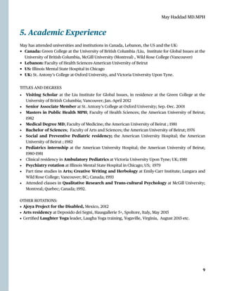 May Haddad MD.MPH
5. Academic Experience


May has attended universities and institutions in Canada, Lebanon, the US and the UK:


• Canada: Green College at the University of British Columbia /Liu, Institute for Global Issues at the
University of British Columbia, McGill University (Montreal) , Wild Rose College (Vancouver)


• Lebanon: Faculty of Health Sciences-American University of Beirut


• US: Illinois Mental State Hospital in Chicago


• UK: St. Antony’s College at Oxford University, and Victoria University Upon Tyne.


TITLES AND DEGREES


• Visiting Scholar at the Liu Institute for Global Issues, in residence at the Green College at the
University of British Columbia; Vancouver; Jan.-April 2012


• Senior Associate Member at St. Antony’s College at Oxford University; Sep.-Dec. 2001


• Masters in Public Health MPH; Faculty of Health Sciences; the American University of Beirut;
1982


• Medical Degree MD; Faculty of Medicine; the American University of Beirut ; 1981


• Bachelor of Sciences; Faculty of Arts and Sciences; the American University of Beirut; 1976


• Social and Preventive Pediatric residency; the American University Hospital; the American
University of Beirut ; 1982


• Pediatrics internship at the American University Hospital; the American University of Beirut;
1980
-
1981


• Clinical residency in Ambulatory Pediatrics at Victoria University Upon Tyne; UK; 1981


• Psychiatry rotation at Illinois Mental State Hospital in Chicago; US; 1979


• Part time studies in Arts; Creative Writing and Herbolo
g
y at Emily-Carr Institute; Langara and
Wild Rose College; Vancouver; BC; Canada; 1993


• Attended classes in Qualitative Research and Trans-cultural Psycholo
g
y at McGill University;
Montreal; Quebec; Canada; 1992.


OTHER ROTATIONS:


• Ajoya Project for the Disabled, Mexico, 2012


• Arts residency at Deposido dei Segni, Hausgallerie 5+, Spoltore, Italy, May 2015


• Certi
fi
ed Laughter Yoga leader, Laugha Yoga training, Yogaville, Virginia, August 2015 etc.




9
 