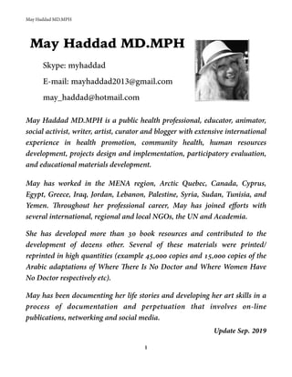 May Haddad MD.MPH
May Haddad MD.MPH
Skype: myhaddad
E-mail: mayhaddad2013@gmail.com
may_haddad@hotmail.com
May Haddad MD.MPH is a public health professional, educator, animator,
social activist, writer, artist, curator and blogger with extensive international
experience in health promotion, community health, human resources
development, projects design and implementation, participatory evaluation,
and educational materials development.
May has worked in the MENA region, Arctic Quebec, Canada, Cyprus,
Egypt, Greece, Iraq, Jordan, Lebanon, Palestine, Syria, Sudan, Tunisia, and
Yemen. Throughout her professional career, May has joined efforts with
several international, regional and local NGOs, the UN and Academia.
She has developed more than 30 book resources and contributed to the
development of dozens other. Several of these materials were printed/
reprinted in high quantities (example 45,000 copies and 15,000 copies of the
Arabic adaptations of Where There Is No Doctor and Where Women Have
No Doctor respectively etc).
May has been documenting her life stories and developing her art skills in a
process of documentation and perpetuation that involves on-line
publications, networking and social media.
Update Sep. 2019
1
 