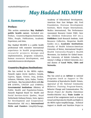 mayhaddad2013@gmail.com
1. Summary
Preface:
This section summarizes May Haddad’s
public health career. Included are:
Preface, Countries/Regions/Institutions,
Titles, People, Publications, Academic
Experience, and Aims.
May Haddad MD.MPH is a public health
professional with extensive international
experience in health programming,
r e s e a r c h / p r o j e c t s d e s i g n a n d
implementation, programs evaluation,
human resources development, and
materials/resources development.
Countries/Regions/Institutions:
She has worked in the MENA region,
Nunavik region (Arctic Quebec), Canada,
Cyprus, E
g
ypt, Greece, Iraq, Jordan,
Lebanon, Palestine, Syria, Sudan, Tunisia,
and Yemen. May has joined e
ff
orts with the
UN (UNFPA, UNICEF and UNRWA);
Governmental Institutions (Ministry of
Public Health and Population-Yemen,
Nunavik Regional Board for Health and
Social Services-Arctic Quebec, Royal
Netherlands Embassy-Yemen, Swiss Agency
for Development and Cooperation-
Humanitarian Aid etc.); International
NGOs and Funders (AmplifyChange,
Academy of Educational Development,
American Near East Refugee Aid, Ford
Foundation, Overseas Development
Institute, Marie Stopes International,
Medico International, The Performance
Assessment Resource Center PARC, Save
the Children Federation SCF etc.);
Publishers (Arab Research Institute, Arab
Resource Collective, Hesperian Health
Guides etc.); Academic Institutions
(Faculty of Health Sciences-American
University of Beirut, International People’s
Health Universit y-People’s Health
Movement, Liu Institute for Global Issues-
the University of British Columbia, St.
Antony’s College at Oxford University etc.)
and dozens of Local NGOs, CBOs and
Networks.
Titles:
May has acted as an Advisor to national
programs (such as Support to The
Formulation of Reproductive Health -Yemen,
Appraisal of the National Community
Midwives Training Program-Yemen,
Behavior Change and Communication: The
Maram Project for Healthy Palestinian
Families-Palestine etc.); Team Leader in
several of her assignments (such as Scoping
Sexual and Reproductive Health and Rights in
the MENA region-AmplifyChange, Technical
Support to Health and Nutrition Project in
1
May Haddad MD.MPH
 