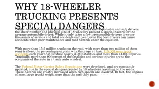 While the vast majority of professional truck drivers are responsible and safe drivers,
the sheer number and physical size of 18-wheelers present a special hazard for the
average automobile driver. While it only takes a few irresponsible drivers to cause
thousands of serious and fatal accidents each year, even the best drivers can cause
accidents when poor maintenance and road hazards enter the equation.
With more than 15.5 million trucks on the road, with more than two million of them
semi-trailers, the percentages explain why there are at least 115,000 semi-truck
accidents each year that produce nearly 3,000 fatalities and more than 44,000 injuries.
Tragically, more than 90 percent of the fatalities and serious injuries are to the
occupants of the auto in a truck-auto accident.
The Federal Motor Carrier Safety Regulations were developed, and are constantly
updated, due to the special dangers created by 18-wheelers traveling on the roads.
These hazards are greatly increased when high speeds are involved. In fact, the engines
of most large trucks weigh more than the cars they pass.
 