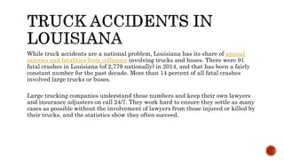 While truck accidents are a national problem, Louisiana has its share of annual
injuries and fatalities from collisions involving trucks and buses. There were 91
fatal crashes in Louisiana (of 2,779 nationally) in 2014, and that has been a fairly
constant number for the past decade. More than 14 percent of all fatal crashes
involved large trucks or buses.
Large trucking companies understand these numbers and keep their own lawyers
and insurance adjusters on call 24/7. They work hard to ensure they settle as many
cases as possible without the involvement of lawyers from those injured or killed by
their trucks, and the statistics show they often succeed.
 