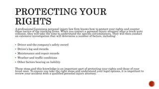 A professional Louisiana personal injury law firm knows how to protect your rights and counter
these tactics of the trucking firms. When you contact a personal injury attorney after a truck-auto
collision, they will take the time to understand the specific circumstances. They will then conduct
an extensive investigation that will determine a number of factors, including:
 Driver and the company’s safety record
 Driver’s log and records
 Maintenance and repair records
 Weather and traffic conditions
 Other factors bearing on liability
These steps and this knowledge is an important part of protecting your rights and those of your
loved ones. To ensure you take the right steps and understand your legal options, it is important to
review your accident with a qualified personal injury attorney.
 