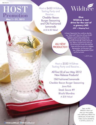 04/16/12




HOST                                     Host a $450 Wildtree
                                           Tasting Party and
Promotion                                      Receive…
                                            Cheddar Bacon                          Give
    May 1 – 31, 2012                                                          Wildtree a test
                                           Burger Seasoning
                                                                           drive for the cost of
                                          and Old Fashioned
                                                                              a grocery bill!
                                               Lemonade                        ($99* + Shipping/Tax)!
                                            A $14.50 Value!
                                                                 A Dream Opportunity! How would you describe
                                                                  your “dream job?” More time with your family?
                                                                    A fabulous income? More control of your
                                                                      life? Recognition and extraordinary trip
                                                                         destinations? Naturally nutritious food with
                                                                          easy, delicious recipes? Loving what you
                                                       ALL NEW              do and having fun at the same time? All

                                                     PRODUCTS!!!              these and more are yours as a Wildtree
                                                                                Representative. Join the party! Call
                                                                                 your Wildtree Representative TODAY
                                                                                  and find out more!

                                                                                                   * a $270 value.




                                                       Host a $550 Wildtree
                                                    Tasting Party and Receive…

                                                    All five (5) of our May 2012
                                                       New Release Products!
                                                    Old Fashioned Lemonade
                                                 Cheddar Bacon Burger Seasoning
                                                             Java Rub
                                                         Steak Sauce #9
                                                         Blissful Blondies
                                                              A $38 Value!




                                                                                                Reps, use SKU
                                                                                             #90220 in Host’s cart
                                                                                           when your Host qualifies
                                                                                        with a $450 party, #90221 for
                                                                                         a $550 party. No bulk orders.
                                                                                         Orders must be submitted by
                                                                                           11:59 PST on 05/31/12.
    WildtreeOfficial   WildtreeNatural
 