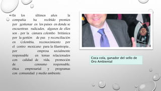 • En los últimos años la
compañía ha recibido premios
por gestionar en los países en donde se
encuentran radicados, algunos de ellos
son : por la cámara colombo británica
por la gestión de paz y reconciliación
en Colombia, reconocimiento por
el centro mexicano para la filantropía ,
por empresa socialmente
responsable en temas relacionados
con calidad de vida, promoción
de consumo responsable,
ética empresarial y programas
con comunidad y medio ambiente.
Coca cola, ganador del sello de
Oro Ambiental
 