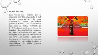 • INTRODUCCION:
• Coca cola, es una empresa que se
encuentra muy bien organizada, lo cual
es muy evidente ya que es la tercera
compañía del mundo que mejores
ganancias tienen y una de las marcas
más caras del mundo valorizada en
54.000 millones de dólares, lo que ha
llevado a la compañía hasta este punto
es el proceso administrativo que han
manejado , es un proceso administrativo
que sirve de ejemplo para otras
empresas y no tienen que ser empresas
del mismo sector de embotellamiento o
distribuidoras de bebidas gaseosas
específicamente.
 