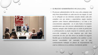 • EL PROCESO ADMINISTRATIVO DE COCA COLA:
• El proceso administrativo de the coca-cola company está
muy bien desarrollado en cada una de sus etapas, lo cual
se ve reflejado en sus informes anuales donde cada año
cumplen con sus metas y expectativas, según nuestra
opinión como futuros administradores y en base a los
conocimientos adquiridos en el aula hasta el momento
consideramos que este proceso administrativo no sugiere
mejoras, aunque cabe resaltar que no existe la perfección
y continuamente se puede mejorar lo existente, pero the
coca-cola company es una empresa que está muy
consciente de esto, por ello ofrece un modelo de negocio
flexible que es fácilmente adaptable a los cambios y a las
nuevas necesidades del mercado, por lo que
continuamente trabajan en planes de mejoramiento lo
cual se evidencia en su continuo crecimiento global.
 