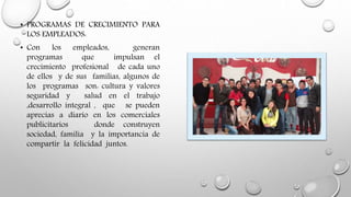 • PROGRAMAS DE CRECIMIENTO PARA
LOS EMPLEADOS:
• Con los empleados, generan
programas que impulsan el
crecimiento profesional de cada uno
de ellos y de sus familias, algunos de
los programas son: cultura y valores
seguridad y salud en el trabajo
,desarrollo integral , que se pueden
aprecias a diario en los comerciales
publicitarios donde construyen
sociedad, familia y la importancia de
compartir la felicidad juntos.
 