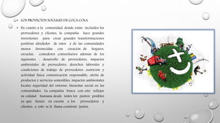 • LOS PROYECTOS SOCIALES DE COCA COLA:
• En cuanto a la comunidad, donde están incluidos los
proveedores y clientes, la compañía hace grandes
inversiones para crear grandes transformaciones
positivas alrededor de estos y de las comunidades
menos favorecidas con creación de hogares,
escuelas, comedores comunitarios además de los
siguientes : desarrollo de proveedores, impactos
ambientales de proveedores, derechos laborales y
condiciones de trabajo de proveedores ,nutrición y
actividad física comunicación responsable, oferta de
productos y servicios sostenibles, impactos ambientales
locales seguridad del entorno, bienestar social en las
comunidades. La compañía busca con esto reflejar
su calidad humana desde todos los puntos posibles
ya que tienen en cuenta a los proveedores y
clientes, a esto se le llama construir juntos.
 
