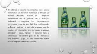 • En relación al planeta, la compañía hace un uso
racional de los recursos naturales, y buscan de
manera proactiva reducir los impactos
ambientales que se generan en la actividad
industrial. La compañía ha implementado
programas como los eco ladrillos, con los cuales
se busca reciclar lo que más se pueda con las
envases no retornables con los cuales se pueden
construir casas, bancas y espacios para la
comunidad en nuestro país se ha impulsado
este proyecto y ya se han construido varios
viviendas para los más necesitados.
 