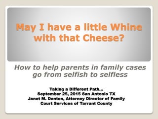 May I have a little Whine
with that Cheese?
How to help parents in family cases
go from selfish to selfless
Taking a Different Path…
September 25, 2015 San Antonio TX
Janet M. Denton, Attorney Director of Family
Court Services of Tarrant County
 