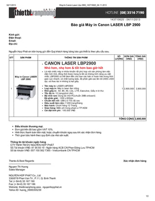 04/11/2013

May-In-Canon-Laser-Lbp-2900_143710620_04-11-2013

143710620 - 04/11/2013

Báo giá Máy in Canon LASER LBP 2900
Kính gửi:
Điện thoại:
Email:
Địa chỉ:
Nguyễn Hợp Phát xin trân trọng gửi đến Quý khách hàng bảng báo giá thiết bị theo yêu cầu sau.
STT

SẢN PHẨM

THÔNG TIN SẢN PHẨM

SỐ
ĐƠN GIÁ TỔNG GIÁ
LƯỢNG (VND)
(VND)

CANON LASER LBP2900
Nhỏ hơn, nhẹ hơn & tốt hơn bao giờ hết
Máy in Canon LASER
LBP 2900

1

Là một chiếc máy in khỏe khoắn rất phù hợp với văn phòng làm việc
diện tích nhỏ, đồng thời được trang bị tất cả những tính năng ưu việt
nhất, LBP2900 có thể đem đến cho bạn các bản in hoàn hảo trong thời
gian cực nhanh, có chất lượng lade, độ phân giải cao lên tới 2400 x 600
dpi, và thao tác in không bị kẹt giấy.
Tên máy in: LASER LBP2900
Loại máy in: Máy in laser đen trắng
Khổ giấy in: A4, B5, A5, LGL, LTR, Executive, Giấy in bì thư
Tốc độ in: 12 trang/phút (A4)
Bộ nhớ ram: Dùng bộ nhớ PC(chuẩn 2MB onboard)
Độ phân giải: 1200 x 600dpi
Chuẩn kết nối: USB 2.0 Tốc độ cao
Hiệu suất làm việc: 7.000 trang/tháng
Bảo hành: Chính hãng 12 Tháng
Giao hàng: Miễn phí trong phạm vi TP.HCM
Cài đặt tính phí : 100.000 VNĐ

1 2,800,000

2,800,000

TỔNG CỘNG 2,800,000
Điều khoản thương mại.
Đơn giá trên đã bao gồm VAT 10%.
Hình thức thanh toán tiền mặt, hoặc chuyển khoản ngay sau khi xác nhận đơn hàng.
Thời gian bảo hành theo quy định của nhà sản xuất.
Thông tin tài khoản ngân hàng
CTY TNHH TM DV NGUYỄN HỢP PHÁT
Số Tài khoản VNĐ: 81 95 65 19 - Ngân hàng ACB CN Phan Đăng Lưu TPHCM
Số tài khoản VNĐ: 007 100 562 7365 - Vietcombank CN TPHCM

Thanks & Best Regards
------------------------------------------------------Nguyen Thi Huong
Sales Manager

Xác nhận đơn hàng

NGUYEN HOP PHAT Co., Ltd
336/87/9 Phan Van Tri , P.11, Q. Binh Thanh
Tel: (+ 84-8) 35 167 190
Fax: (+ 84-8) 35 167 186
Website: thietbivanphong.asia , nguyenhopphat.vn
Yahoo ID: huong_0906355239
1/2

 