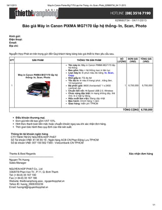 04/11/2013

May-In-Canon-Pixma-Mg7170-Lap-He-Thong--In,-Scan,-Photo_629660734_04-11-2013

629660734 - 04/11/2013

Báo giá Máy in Canon PIXMA MG7170 lắp hệ thống- In, Scan, Photo
Kính gửi:
Điện thoại:
Email:
Địa chỉ:
Nguyễn Hợp Phát xin trân trọng gửi đến Quý khách hàng bảng báo giá thiết bị theo yêu cầu sau.
STT

SẢN PHẨM

Máy in Canon PIXMA MG7170 lắp hệ
thống- In, Scan, Photo
1

THÔNG TIN SẢN PHẨM
Tên máy in: Máy in Canon PIXMA MG7170 lắp
hệ thống
Bao gồm: Máy + hệ thống mực in liên tục
Loại máy in: In phun màu đa năng, In, Scan,
Copy
Khổ giấy in: Tối đa A4
Tốc độ in: In màu 8 trang/ phút , trắng đen,
14 trang/phút
Độ phân giải: 9600 (horizontal)* 1 x 2400
(vertical) dpi
Chuẩn kết nối: Hi-Speed USB 2.0, Wireless
Chức năng đặc biệt: In mạng không dây, thẻ
nhớ, In 2 mặt tự động.
Hiệu suất làm việc: Đang cập nhật
Bảo hành: Chính hãng 1 năm
Giao hàng: miễn phí TPHCM

SỐ
ĐƠN GIÁ
LƯỢNG
(VND)

1

6,700,000

TỔNG GIÁ
(VND)

6,700,000

TỔNG CỘNG 6,700,000
Điều khoản thương mại.
Đơn giá trên đã bao gồm VAT 10%.
Hình thức thanh toán tiền mặt, hoặc chuyển khoản ngay sau khi xác nhận đơn hàng.
Thời gian bảo hành theo quy định của nhà sản xuất.
Thông tin tài khoản ngân hàng
CTY TNHH TM DV NGUYỄN HỢP PHÁT
Số Tài khoản VNĐ: 81 95 65 19 - Ngân hàng ACB CN Phan Đăng Lưu TPHCM
Số tài khoản VNĐ: 007 100 562 7365 - Vietcombank CN TPHCM

Thanks & Best Regards
------------------------------------------------------Nguyen Thi Huong
Sales Manager

Xác nhận đơn hàng

NGUYEN HOP PHAT Co., Ltd
336/87/9 Phan Van Tri , P.11, Q. Binh Thanh
Tel: (+ 84-8) 35 167 190
Fax: (+ 84-8) 35 167 186
Website: thietbivanphong.asia , nguyenhopphat.vn
Yahoo ID: huong_0906355239
Email: huongnt@nguyenhopphat.vn

1/1

 