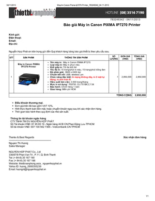 04/11/2013

May-In-Canon-Pixma-Ip7270-Printer_783249342_04-11-2013

783249342 - 04/11/2013

Báo giá Máy in Canon PIXMA IP7270 Printer
Kính gửi:
Điện thoại:
Email:
Địa chỉ:
Nguyễn Hợp Phát xin trân trọng gửi đến Quý khách hàng bảng báo giá thiết bị theo yêu cầu sau.
STT

SẢN PHẨM
Máy in Canon PIXMA
IP7270 Printer

1

THÔNG TIN SẢN PHẨM
Tên máy in: Máy in Canon PIXMA IP7270
Loại máy in: Máy in phun màu
Khổ giấy in: Tối đa khổ A4
Tốc độ in: 10 trang/phút in màu, 15 trang/phút trắng đen
Độ phân giải: 9600 x 2400 dpi
Chuẩn kết nối: USB, wireless Lan
Chức năng đặc biệt: In mạng không dây, in 2 mặt tự
động, in ảnh tràn lề
Hiệu suất làm việc: 3.000 trang/tháng
Mực in sử dụng: PGI750, CLI 751BK,C,Y,M
Bảo hành: Chính hãng 1 năm
Giao hàng: Miễn phí HCM

SỐ
LƯỢNG

1

ĐƠN GIÁ
(VND)

TỔNG GIÁ
(VND)

2,850,000

2,850,000

TỔNG CỘNG

2,850,000

Điều khoản thương mại.
Đơn giá trên đã bao gồm VAT 10%.
Hình thức thanh toán tiền mặt, hoặc chuyển khoản ngay sau khi xác nhận đơn hàng.
Thời gian bảo hành theo quy định của nhà sản xuất.
Thông tin tài khoản ngân hàng
CTY TNHH TM DV NGUYỄN HỢP PHÁT
Số Tài khoản VNĐ: 81 95 65 19 - Ngân hàng ACB CN Phan Đăng Lưu TPHCM
Số tài khoản VNĐ: 007 100 562 7365 - Vietcombank CN TPHCM

Thanks & Best Regards
------------------------------------------------------Nguyen Thi Huong
Sales Manager

Xác nhận đơn hàng

NGUYEN HOP PHAT Co., Ltd
336/87/9 Phan Van Tri , P.11, Q. Binh Thanh
Tel: (+ 84-8) 35 167 190
Fax: (+ 84-8) 35 167 186
Website: thietbivanphong.asia , nguyenhopphat.vn
Yahoo ID: huong_0906355239
Email: huongnt@nguyenhopphat.vn

1/1

 