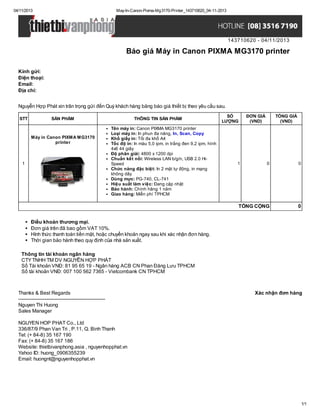 04/11/2013

May-In-Canon-Pixma-Mg3170-Printer_143710620_04-11-2013

143710620 - 04/11/2013

Báo giá Máy in Canon PIXMA MG3170 printer
Kính gửi:
Điện thoại:
Email:
Địa chỉ:
Nguyễn Hợp Phát xin trân trọng gửi đến Quý khách hàng bảng báo giá thiết bị theo yêu cầu sau.
STT

SẢN PHẨM

Máy in Canon PIXMA MG3170
printer

1

THÔNG TIN SẢN PHẨM
Tên máy in: Canon PIXMA MG3170 printer
Loại máy in: In phun đa năng, In, Scan, Copy
Khổ giấy in: Tối đa khổ A4
Tốc độ in: In màu 5,0 ipm, in trắng đen 9,2 ipm, hình
4x6 44 giây
Độ phân giải: 4800 x 1200 dpi
Chuẩn kết nối: Wireless LAN b/g/n, USB 2.0 HiSpeed
Chức năng đặc biệt: In 2 mặt tự động, in mạng
không dây
Dùng mực: PG-740, CL-741
Hiệu suất làm việc: Đang cập nhật
Bảo hành: Chính hãng 1 năm
Giao hàng: Miễn phí TPHCM

SỐ
LƯỢNG

ĐƠN GIÁ
(VND)

1

TỔNG GIÁ
(VND)

0

0

TỔNG CỘNG

0

Điều khoản thương mại.
Đơn giá trên đã bao gồm VAT 10%.
Hình thức thanh toán tiền mặt, hoặc chuyển khoản ngay sau khi xác nhận đơn hàng.
Thời gian bảo hành theo quy định của nhà sản xuất.
Thông tin tài khoản ngân hàng
CTY TNHH TM DV NGUYỄN HỢP PHÁT
Số Tài khoản VNĐ: 81 95 65 19 - Ngân hàng ACB CN Phan Đăng Lưu TPHCM
Số tài khoản VNĐ: 007 100 562 7365 - Vietcombank CN TPHCM

Thanks & Best Regards
------------------------------------------------------Nguyen Thi Huong
Sales Manager

Xác nhận đơn hàng

NGUYEN HOP PHAT Co., Ltd
336/87/9 Phan Van Tri , P.11, Q. Binh Thanh
Tel: (+ 84-8) 35 167 190
Fax: (+ 84-8) 35 167 186
Website: thietbivanphong.asia , nguyenhopphat.vn
Yahoo ID: huong_0906355239
Email: huongnt@nguyenhopphat.vn

1/1

 
