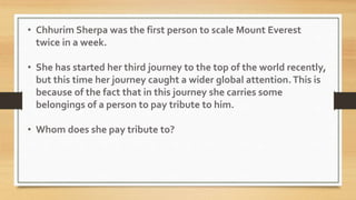 • Chhurim Sherpa was the first person to scale Mount Everest
twice in a week.
• She has started her third journey to the top of the world recently,
but this time her journey caught a wider global attention. This is
because of the fact that in this journey she carries some
belongings of a person to pay tribute to him.
• Whom does she pay tribute to?
 