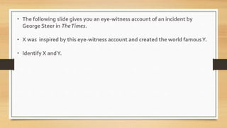 • The following slide gives you an eye-witness account of an incident by
George Steer in TheTimes.
• X was inspired by this eye-witness account and created the world famousY.
• Identify X andY.
 
