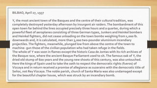 BILBAO, April 27, 1937
Y, the most ancient town of the Basques and the centre of their cultural tradition, was
completely destroyed yesterday afternoon by insurgent air raiders.The bombardment of this
open town far behind the lines occupied precisely three hours and a quarter, during which a
powerful fleet of aeroplanes consisting of three German types, Junkers and Heinkel bombers
and Heinkel fighters, did not cease unloading on the town bombs weighing from 1,000 lb.
downwards and, it is calculated, more than 3,000 two-pounder aluminium incendiary
projectiles.The fighters, meanwhile, plunged low from above the centre of the town to
machine- gun those of the civilian population who had taken refuge in the fields.
The whole of Y was soon in flames except the historic Casa de Jontas with its rich archives of
the Basque race, where the ancient Basque Parliament used to sit.The famous oak of Y, the
dried old stump of 600 years and the young new shoots of this century, was also untouched.
Here the kings of Spain used to take the oath to respect the democratic rights (fueros) of
Vizcaya and in return received a promise of allegiance as suzerains with the democratic title of
Señor, not ReyVizcaya.The noble parish, church of Santa Maria was also undamaged except
for the beautiful chapter house, which was struck by an incendiary bomb.
 