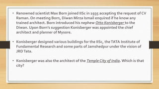 • Renowned scientist Max Born joined IISc in 1935 accepting the request of CV
Raman. On meeting Born, Diwan Mirza Ismail enquired if he know any
trained architect. Born introduced his nephew Otto Konisberger to the
Diwan. Upon Born’s suggestion Konisberger was appointed the chief
architect and planner of Mysore.
• Konisberger designed various buildings for the IISc, theTATA Institute of
Fundamental Research and some parts of Jamshedpur under the vision of
JRDTata.
• Konisberger was also the architect of the Temple City of India. Which is that
city?
 