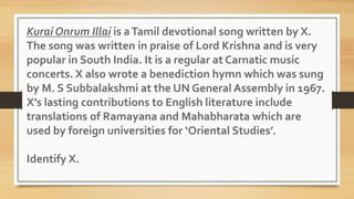 Kurai Onrum Illai is aTamil devotional song written by X.
The song was written in praise of Lord Krishna and is very
popular in South India. It is a regular at Carnatic music
concerts. X also wrote a benediction hymn which was sung
by M. S Subbalakshmi at the UN General Assembly in 1967.
X’s lasting contributions to English literature include
translations of Ramayana and Mahabharata which are
used by foreign universities for ‘Oriental Studies’.
Identify X.
 