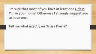 I’m sure that most of you have at least one Orissa
Pan in your home. Otherwise I strongly suggest you
to have one.
Tell me what exactly an Orissa Pan is?
 