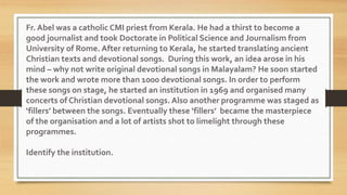 Fr. Abel was a catholic CMI priest from Kerala. He had a thirst to become a
good journalist and took Doctorate in Political Science and Journalism from
University of Rome. After returning to Kerala, he started translating ancient
Christian texts and devotional songs. During this work, an idea arose in his
mind – why not write original devotional songs in Malayalam? He soon started
the work and wrote more than 1000 devotional songs. In order to perform
these songs on stage, he started an institution in 1969 and organised many
concerts of Christian devotional songs. Also another programme was staged as
‘fillers’ between the songs. Eventually these ‘fillers’ became the masterpiece
of the organisation and a lot of artists shot to limelight through these
programmes.
Identify the institution.
 