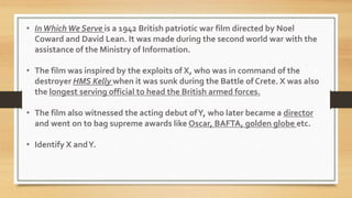 • InWhichWe Serve is a 1942 British patriotic war film directed by Noel
Coward and David Lean. It was made during the second world war with the
assistance of the Ministry of Information.
• The film was inspired by the exploits of X, who was in command of the
destroyer HMS Kelly when it was sunk during the Battle of Crete. X was also
the longest serving official to head the British armed forces.
• The film also witnessed the acting debut ofY, who later became a director
and went on to bag supreme awards like Oscar, BAFTA, golden globe etc.
• Identify X andY.
 