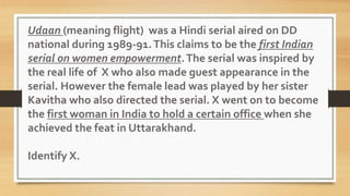 Udaan (meaning flight) was a Hindi serial aired on DD
national during 1989-91.This claims to be the first Indian
serial on women empowerment.The serial was inspired by
the real life of X who also made guest appearance in the
serial. However the female lead was played by her sister
Kavitha who also directed the serial. X went on to become
the first woman in India to hold a certain office when she
achieved the feat in Uttarakhand.
Identify X.
 