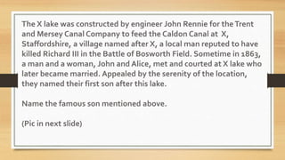 The X lake was constructed by engineer John Rennie for theTrent
and Mersey Canal Company to feed the Caldon Canal at X,
Staffordshire, a village named after X, a local man reputed to have
killed Richard III in the Battle of Bosworth Field. Sometime in 1863,
a man and a woman, John and Alice, met and courted at X lake who
later became married. Appealed by the serenity of the location,
they named their first son after this lake.
Name the famous son mentioned above.
(Pic in next slide)
 