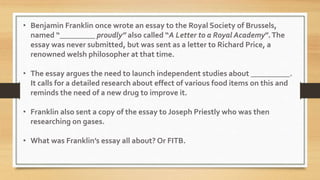 • Benjamin Franklin once wrote an essay to the Royal Society of Brussels,
named “_________ proudly” also called “A Letter to a Royal Academy”.The
essay was never submitted, but was sent as a letter to Richard Price, a
renowned welsh philosopher at that time.
• The essay argues the need to launch independent studies about __________.
It calls for a detailed research about effect of various food items on this and
reminds the need of a new drug to improve it.
• Franklin also sent a copy of the essay to Joseph Priestly who was then
researching on gases.
• What was Franklin’s essay all about? Or FITB.
 
