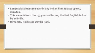 • Longest kissing scene ever in any Indian film. It lasts up to 4
minutes.
• This scene is from the 1933 movie Karma, the first English talkie
by an India.
• Himanshu Rai kisses Devika Rani.
 