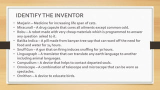 • Marjarin – Medicine for increasing life span of cats.
• Miracurall – A drug capsule that cures all ailments except common cold.
• Robu – A robot made with very cheap materials which is programmed to answer
any question asked to it.
• Batika Indica – A pill made from banyan tree sap that can ward off the need for
food and water for 24 hours.
• Snuff Gun – A gun that on firing induces snuffing for 30 hours.
• Linguagraph – A translator that can translate any earth language to another
including animal languages.
• Compudium – A device that helps to contact departed souls.
• Omniscope – A combination of telescope and microscope that can be worn as
spectacles.
• Ornithon – A device to educate birds.
IDENTIFYTHE INVENTOR
 