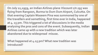 On July 12,1959, an Indian Airlines plane Viscount c/n 295 was
flying from Rangoon, Burma to Dum Dum Airport, Culcutta. On
that evening Captain Waseem Pina was summoned by one of
the travellers and something, first time ever in India, happened
at 4. 15 pm.This triggered a lot of discussions in the media
analysing the pros and cons of the event. Subsequently, Indian
Airlines came up with a new tradition which was later
abandoned due to widespread misuse.
What happened at 4.15 pm? What new tradition was
introduced?
 