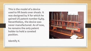 This is the model of a device
used to lift boats over shoals. It
was designed by X for which he
gained US patent number 6469.
Nevertheless, the device was
never manufactured. As of now,
he remains the only patent
holder to hold a coveted
position.
Identify X.
 