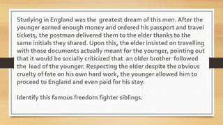 Studying in England was the greatest dream of this men. After the
younger earned enough money and ordered his passport and travel
tickets, the postman delivered them to the elder thanks to the
same initials they shared. Upon this, the elder insisted on travelling
with those documents actually meant for the younger, pointing out
that it would be socially criticized that an older brother followed
the lead of the younger. Respecting the elder despite the obvious
cruelty of fate on his own hard work, the younger allowed him to
proceed to England and even paid for his stay.
Identify this famous freedom fighter siblings.
 