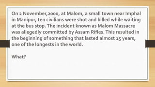 On 2 November,2000, at Malom, a small town near Imphal
in Manipur, ten civilians were shot and killed while waiting
at the bus stop.The incident known as Malom Massacre
was allegedly committed by Assam Rifles.This resulted in
the beginning of something that lasted almost 15 years,
one of the longests in the world.
What?
 