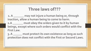 1. A _______ may not injure a human being or, through
inaction, allow a human being to come to harm.
2.A _______ must obey the orders given to it by human
beings, except where such orders would conflict with the
First Law.
3. A ______ must protect its own existence as long as such
protection does not conflict with the First or Second Laws.
Three laws of???
 