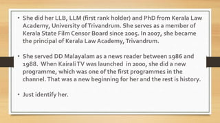 • She did her LLB, LLM (first rank holder) and PhD from Kerala Law
Academy, University ofTrivandrum. She serves as a member of
Kerala State Film Censor Board since 2005. In 2007, she became
the principal of Kerala Law Academy,Trivandrum.
• She served DD Malayalam as a news reader between 1986 and
1988. When KairaliTV was launched in 2000, she did a new
programme, which was one of the first programmes in the
channel.That was a new beginning for her and the rest is history.
• Just identify her.
 
