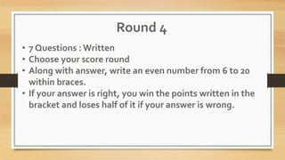 Round 4
• 7 Questions : Written
• Choose your score round
• Along with answer, write an even number from 6 to 20
within braces.
• If your answer is right, you win the points written in the
bracket and loses half of it if your answer is wrong.
 