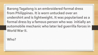 BarongTagalong is an embroidered formal dress
from Philippines. It is worn untucked over an
undershirt and is lightweight. It was popularised as a
formal dress by a famous person who was initially an
automobile mechanic who later led guerrilla forces in
World War II.
Who?
 