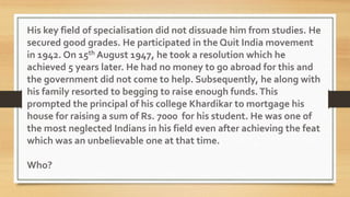 His key field of specialisation did not dissuade him from studies. He
secured good grades. He participated in the Quit India movement
in 1942. On 15th August 1947, he took a resolution which he
achieved 5 years later. He had no money to go abroad for this and
the government did not come to help. Subsequently, he along with
his family resorted to begging to raise enough funds.This
prompted the principal of his college Khardikar to mortgage his
house for raising a sum of Rs. 7000 for his student. He was one of
the most neglected Indians in his field even after achieving the feat
which was an unbelievable one at that time.
Who?
 