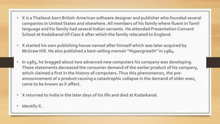• X is aThailand-born British-American software designer and publisher who founded several
companies in United States and elsewhere. All members of his family where fluent inTamil
language and his family had several Indian servants. He attended Presentation Convent
School at Kodaikanal till Class 6 after which the family relocated to England.
• X started his own publishing house named after himself which was later acquired by
McGraw Hill. He also published a best-selling memoir “Hypergrowth” in 1984.
• In 1983, he bragged about two advanced new computers his company was developing.
These statements decreased the consumer demand of the earlier product of his company,
which claimed a first in the history of computers.Thus this phenomenon, the pre-
announcement of a product causing a catastrophic collapse in the demand of older ones,
came to be known as X affect.
• X returned to India in the later days of his life and died at Kodaikanal.
• Identify X.
 