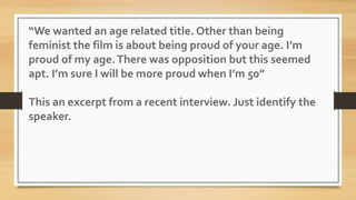 “We wanted an age related title. Other than being
feminist the film is about being proud of your age. I’m
proud of my age.There was opposition but this seemed
apt. I’m sure I will be more proud when I’m 50”
This an excerpt from a recent interview. Just identify the
speaker.
 
