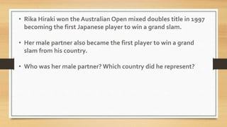• Rika Hiraki won the Australian Open mixed doubles title in 1997
becoming the first Japanese player to win a grand slam.
• Her male partner also became the first player to win a grand
slam from his country.
• Who was her male partner? Which country did he represent?
 